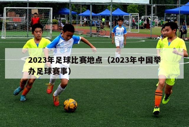 2023年足球比赛地点（2023年中国举办足球赛事）